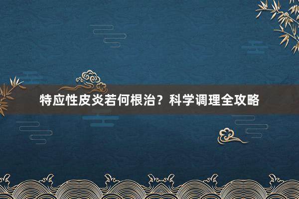 特应性皮炎若何根治？科学调理全攻略