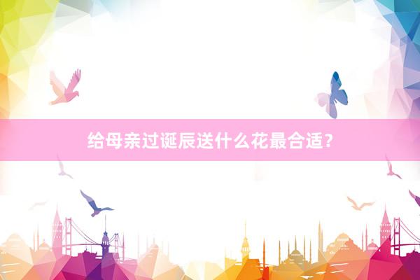 给母亲过诞辰送什么花最合适？